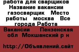 работа для сварщиков › Название вакансии ­ газосварщик › Место работы ­ москва - Все города Работа » Вакансии   . Пензенская обл.,Мокшанский р-н